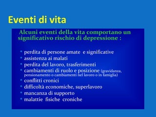 Eventi di vita  Alcuni eventi della vita comportano un significativo rischio di depressione : perdita di persone amate  e significative assistenza ai malati perdita del lavoro, trasferimenti cambiamenti di ruolo e posizione  (gravidanza, pensionamento o cambiamenti nel lavoro o in famiglia) conflitti cronici  difficoltà economiche, superlavoro mancanza di supporto malattie  fisiche  croniche 