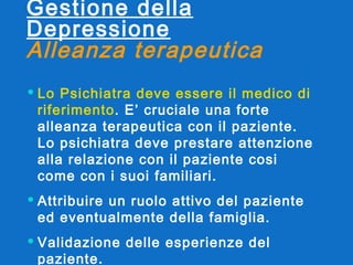 Gestione della Depressione Alleanza terapeutica   Lo Psichiatra deve essere il medico di riferimento . E’ cruciale una forte alleanza terapeutica con il paziente. Lo psichiatra deve prestare attenzione alla relazione con il paziente cosi come con i suoi familiari.  Attribuire un ruolo attivo del paziente ed eventualmente della famiglia. Validazione delle esperienze del paziente .   