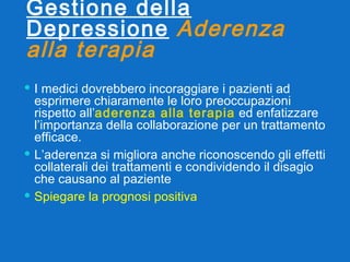 Gestione della Depressione   Aderenza alla terapia   I medici dovrebbero incoraggiare i pazienti ad esprimere chiaramente le loro preoccupazioni rispetto all’ aderenza alla terapia  ed enfatizzare l’importanza della collaborazione per un trattamento efficace. L’aderenza si migliora anche riconoscendo gli effetti collaterali dei trattamenti e condividendo il disagio che causano al paziente Spiegare la prognosi positiva 