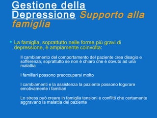 Gestione della Depressione   Supporto alla famiglia La famiglia, soprattutto nelle forme più gravi di depressione, è ampiamente coinvolta : Il cambiamento del comportamento del paziente crea disagio e sofferenza, soprattutto se non è chiaro che è dovuto ad una malattia I familiari possono preoccuparsi molto I cambiamenti e la assistenza la paziente possono logorare emotivamente i familiari Lo stress può creare in famiglia tensioni e conflitti che certamente aggravano la malattia del paziente 