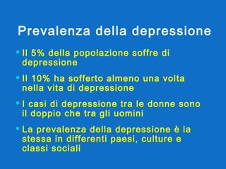 Prevalenza della depressione Il 5% della popolazione soffre di depressione Il 10% ha sofferto almeno una volta nella vita di depressione I casi di depressione tra le donne sono il doppio che tra gli uomini La prevalenza della depressione è la stessa in differenti paesi, culture e classi sociali 