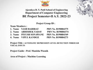 Ajeenkya D. Y. Patil School of Engineering
Department of Computer Engineering
BE Project Semester-II A.Y. 2022-23
Project Group ID :
Team Members :
1. Name YASH BAHIRAT PRN No. B190884375
2. Name ABHISHEK YADAV PRN No. B190884374
3. Name PIYUSH SONAWANE PRN No. B190884349
4. Name VIPUL KANDGE PRN No. B190884273
Project Title : AUTOMATIC DEPRESSION LEVEL DETECTION THROUGH
VISUAL INPUTS
Project Guide : Prof. Manisha Wasnik
Area of Project : Machine Learning
 