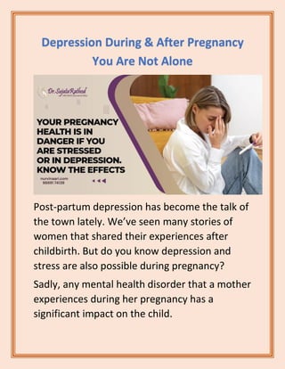 Depression During & After Pregnancy
You Are Not Alone
Post-partum depression has become the talk of
the town lately. We’ve seen many stories of
women that shared their experiences after
childbirth. But do you know depression and
stress are also possible during pregnancy?
Sadly, any mental health disorder that a mother
experiences during her pregnancy has a
significant impact on the child.
 