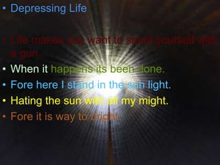 • Depressing Life
• Life makes you want to shoot yourself with
a gun.
• When it happens its been done.
• Fore here I stand in the sun light.
• Hating the sun with all my might.
• Fore it is way to bright.