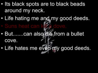 • Its black spots are to black beads
around my neck.
• Life hating me and my good deeds.
• Suns heat can kill a dove.
• But.......can also die from a bullet
cove.
• Life hates me even my good deeds.