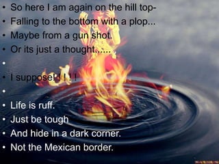 • So here I am again on the hill top-
• Falling to the bottom with a plop...
• Maybe from a gun shot.
• Or its just a thought......
•
• I suppose! ! ! ! !
•
• Life is ruff.
• Just be tough
• And hide in a dark corner.
• Not the Mexican border.