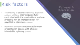 Risk factors
• The majority of patients with newly diagnosed
epilepsy will have their seizures fully
controlled with the medications and are
probably not an increased risk for
psychiatric disorders. (Lishman)
• Psychiatric disorder is undoubtedly over-
presented in people with chronic
intractable epilepsy. (Lishamn)
 