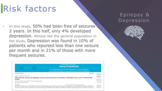 Risk factors
• In this study, 50% had been free of seizures in
2 years. In this half, only 4% developed
depression. Almost like the general population in
the study. Depression was found in 10% of
patients who reported less than one seizure
per month and in 21% of those with more
frequent seizures.
 