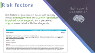 Risk factors
• Risk factors for depression in people with epilepsy
include unemployment and activity restriction,
impaired social support, and a perceived
stigma associated with the diagnosis.
 