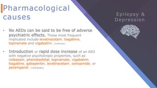 Pharmacological
causes
• No AEDs can be said to be free of adverse
psychiatric effects. Those most frequent
implicated include levetiracetam, tiagabine,
topiramate and vigabatrin. (Lishman)
• Introduction or rapid dose increase of an AED
with negative psychotropic properties, such as
clobazam, phenobarbital, topiramate, vigabatrin,
tiagabine, gabapentin, levetiracetam, zonisamide, or
perampanel. (UpToDate)
 