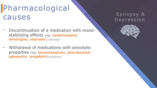 Pharmacological
causes
• Discontinuation of a medication with mood-
stabilizing effects (eg, carbamazepine,
lamotrigine, valproate)(UpToDate)
• Withdrawal of medications with anxiolytic
properties (eg, benzodiazepines, phenobarbital,
gabapentin, pregabalin)(UpToDate)
 
