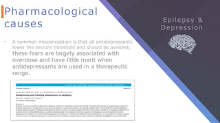 Pharmacological
causes
• A common misconception is that all antidepressants
lower the seizure threshold and should be avoided;
these fears are largely associated with
overdose and have little merit when
antidepressants are used in a therapeutic
range.
 