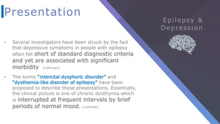 Presentation
• Several investigators have been struck by the fact
that depressive symptoms in people with epilepsy
often fall short of standard diagnostic criteria
and yet are associated with significant
morbidity (Lishman).
• The terms “interictal dysphoric disorder” and
“dysthemia-like disorder of epilepsy” have been
proposed to describe these presentations. Essentially,
the clinical picture is one of chronic dysthymia which
is interrupted at frequent intervals by brief
periods of normal mood. (Lishman)
 