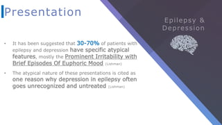 Presentation
• It has been suggested that 30-70% of patients with
epilepsy and depression have specific atypical
features, mostly the Prominent Irritability with
Brief Episodes Of Euphoric Mood (Lishman)
• The atypical nature of these presentations is cited as
one reason why depression in epilepsy often
goes unrecognized and untreated (Lishman)
 