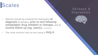 Scales
• Patients should be screened for depression at
diagnosis of epilepsy, prior to and following
antiepileptic drug initiation or changes, and at
routine follow-up (eg, yearly). (UpToDate)
• The most common tool we are using is PHQ-9
 