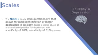 Scales
• The NDDI-E is a 6-item questionnaire that
allows for rapid identification of major
depression in epilepsy. NDDI-E scores above 15
are considered positive for depression, with
specificity of 90%, sensitivity of 81% (UpToDate)
 