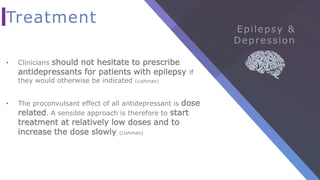 Treatment
• Clinicians should not hesitate to prescribe
antidepressants for patients with epilepsy if
they would otherwise be indicated (Lishman)
• The proconvulsant effect of all antidepressant is dose
related. A sensible approach is therefore to start
treatment at relatively low doses and to
increase the dose slowly (Lishman)
 