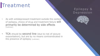 Treatment
• As with antidepressant treatment outside the context
of epilepsy, choice of drug and treatment failure will
primarily be determined by side effects
(Lishman)
• TCA should be second line (due to risk of seizure
exacerbation), but are by no means contraindicated in
the presence of epilepsy (Lishman)
 