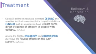 Treatment
• Selective serotonin reuptake inhibitors (SSRIs) and
selective serotonin-norepinephrine reuptake inhibitors
(SNRIs) such as venlafaxine have at least some
direct evidence of efficacy in people with
epilepsy. (UpToDate)
• Among the SSRIs, citalopram and escitalopram
may have the fewest effects on the CYP
system. (UpToDate)
 