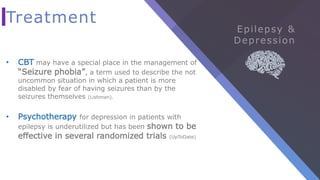 Treatment
• CBT may have a special place in the management of
“Seizure phobia”, a term used to describe the not
uncommon situation in which a patient is more
disabled by fear of having seizures than by the
seizures themselves (Lishman).
• Psychotherapy for depression in patients with
epilepsy is underutilized but has been shown to be
effective in several randomized trials (UpToDate)
 