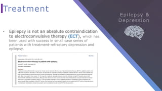 Treatment
• Epilepsy is not an absolute contraindication
to electroconvulsive therapy (ECT), which has
been used with success in small case series of
patients with treatment-refractory depression and
epilepsy.
 