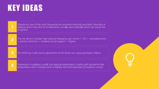 Depression one of the most frequently encountered interictal psychiatric disorders in
epilepsy and it has a lot of complications socially and medically which can worse the
prognosis.
The risk factors include: High seizures frequency per month + TLE + unemploymentv
+ activity restriction + impaired social support + stigma.
The AEDs by it self and by adjustment of the doses can cause psychiatric effects.
Depression in epilepsy usually has atypical presentation, mainly with dysthemia-like
presentation which include some irritability with brief episodes Of euphoric mood.
1
2
3
4
KEY IDEAS
 
