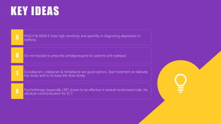 PHQ-9 & NDDI-E have high sensitivity and speicifity in diagnosing depression in
epilepsy.
Do not hesitate to prescribe antidepressants for patients with epilepsy!
Escitalopram, citalopram & Venlafaxine are good options. Start treatment at relatively
low doses and to increase the dose slowly
Psychotherapy (especially CBT) shown to be effective in several randomized trials. No
absolute contraindication for ECT.
5
6
7
8
KEY IDEAS
 