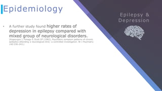 Epidemiology
• A further study found higher rates of
depression in epilepsy compared with
mixed group of neurological disorders.
(Kogeorgos J, Fonagy P, Scott DF (1982), Psychiatric symptom patterns of chronic
epileptics attending a neurological clinic: a controlled investigation. Br J Psychiatry
140:236-243.)
 