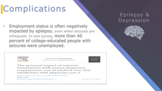 Complications
• Employment status is often negatively
impacted by epilepsy, even when seizures are
infrequent. In one survey, more than 40
percent of college-educated people with
seizures were unemployed.
 