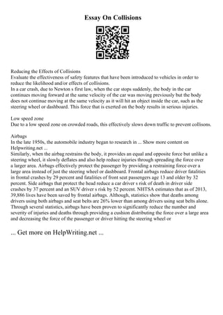 Essay On Collisions
Reducing the Effects of Collisions
Evaluate the effectiveness of safety features that have been introduced to vehicles in order to
reduce the likelihood and/or effects of collisions.
In a car crash, due to Newton s first law, when the car stops suddenly, the body in the car
continues moving forward at the same velocity of the car was moving previously but the body
does not continue moving at the same velocity as it will hit an object inside the car, such as the
steering wheel or dashboard. This force that is exerted on the body results in serious injuries.
Low speed zone
Due to a low speed zone on crowded roads, this effectively slows down traffic to prevent collisons.
Airbags
In the late 1950s, the automobile industry began to research in ... Show more content on
Helpwriting.net ...
Similarly, when the airbag restrains the body, it provides an equal and opposite force but unlike a
steering wheel, it slowly deflates and also help reduce injuries through spreading the force over
a larger area. Airbags effectively protect the passenger by providing a restraining force over a
large area instead of just the steering wheel or dashboard. Frontal airbags reduce driver fatalities
in frontal crashes by 29 percent and fatalities of front seat passengers age 13 and older by 32
percent. Side airbags that protect the head reduce a car driver s risk of death in driver side
crashes by 37 percent and an SUV driver s risk by 52 percent. NHTSA estimates that as of 2013,
39,886 lives have been saved by frontal airbags. Although, statistics show that deaths among
drivers using both airbags and seat belts are 26% lower than among drivers using seat belts alone.
Through several statistics, airbags have been proven to significantly reduce the number and
severity of injuries and deaths through providing a cushion distributing the force over a large area
and decreasing the force of the passenger or driver hitting the steering wheel or
... Get more on HelpWriting.net ...
 