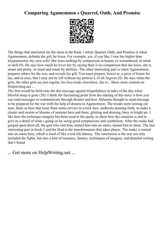 Comparing Agamemnon s Quarrel, Oath, And Promise
The things that interested me the most in the book 1 titled, Quarrel, Oath, and Promise is when
Agamemnon, defends the girl, he loves. For example, yes, if you like, I rate her higher than
klytaimnestra, my own wife! She loses nothing by comparison in beauty or womanhood, in mind
or skill (9). He says how much he loves her by saying their is no comparison that she loses, she is
smart and pretty, in mind and smart by abilities. The other interesting part is when Agamemnon,
prepares others for the war, and reveals his gift. You must prepare, however, a prize of honor for
me, and at once, that I may not be left without my portion I, of all Argives (9). He says when the
girls, the other girls are just regular, his love looks elsewhere, she is... Show more content on
Helpwriting.net ...
The first would be hold onto the this message against forgetfulness in tides of the day when
blissful sleep is gone (30). I think the fascinating point from the starting of this story is how you
can send messages or communicate through dreams and how Akhaians thought to send message
to be prepared for the war with the help of dreams to Agamemnon. The troops were turning out
now, thick as bees that issue from some crevice in a rock face, endlessly pouring forth, to make a
cluster and swarm or blooms of summer here and there, glinting and droning, busy in bright air. I
like how the technique imagery has been used in the quote, to show how the situation is and to
give us a detail of what s going on by using good comparisons and symbolism. After the snake had
gorged upon them all, the god who sent him, turned him into an omen; turned him to stone. The last
interesting part in book 2 and the Iliad is the transformation that takes places. The snake is turned
into an omen here, which is kind of like a real life fantasy. The conclusion is the war not only
included the fights, but also a hint of romance, fantasy, techniques of imagery, and detailed writing
that I found
... Get more on HelpWriting.net ...
 