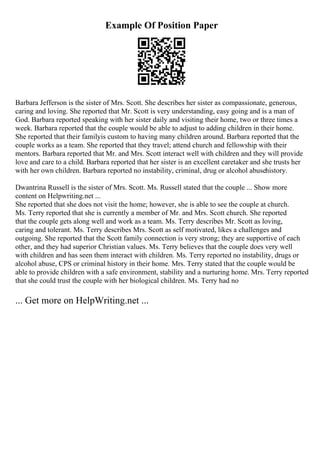 Example Of Position Paper
Barbara Jefferson is the sister of Mrs. Scott. She describes her sister as compassionate, generous,
caring and loving. She reported that Mr. Scott is very understanding, easy going and is a man of
God. Barbara reported speaking with her sister daily and visiting their home, two or three times a
week. Barbara reported that the couple would be able to adjust to adding children in their home.
She reported that their familyis custom to having many children around. Barbara reported that the
couple works as a team. She reported that they travel; attend church and fellowship with their
mentors. Barbara reported that Mr. and Mrs. Scott interact well with children and they will provide
love and care to a child. Barbara reported that her sister is an excellent caretaker and she trusts her
with her own children. Barbara reported no instability, criminal, drug or alcohol abusehistory.
Dwantrina Russell is the sister of Mrs. Scott. Ms. Russell stated that the couple ... Show more
content on Helpwriting.net ...
She reported that she does not visit the home; however, she is able to see the couple at church.
Ms. Terry reported that she is currently a member of Mr. and Mrs. Scott church. She reported
that the couple gets along well and work as a team. Ms. Terry describes Mr. Scott as loving,
caring and tolerant. Ms. Terry describes Mrs. Scott as self motivated, likes a challenges and
outgoing. She reported that the Scott family connection is very strong; they are supportive of each
other, and they had superior Christian values. Ms. Terry believes that the couple does very well
with children and has seen them interact with children. Ms. Terry reported no instability, drugs or
alcohol abuse, CPS or criminal history in their home. Mrs. Terry stated that the couple would be
able to provide children with a safe environment, stability and a nurturing home. Mrs. Terry reported
that she could trust the couple with her biological children. Ms. Terry had no
... Get more on HelpWriting.net ...
 