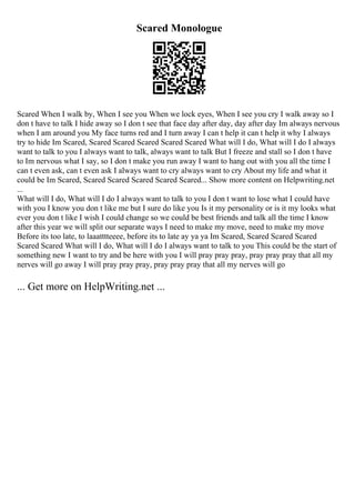 Scared Monologue
Scared When I walk by, When I see you When we lock eyes, When I see you cry I walk away so I
don t have to talk I hide away so I don t see that face day after day, day after day Im always nervous
when I am around you My face turns red and I turn away I can t help it can t help it why I always
try to hide Im Scared, Scared Scared Scared Scared Scared What will I do, What will I do I always
want to talk to you I always want to talk, always want to talk But I freeze and stall so I don t have
to Im nervous what I say, so I don t make you run away I want to hang out with you all the time I
can t even ask, can t even ask I always want to cry always want to cry About my life and what it
could be Im Scared, Scared Scared Scared Scared Scared... Show more content on Helpwriting.net
...
What will I do, What will I do I always want to talk to you I don t want to lose what I could have
with you I know you don t like me but I sure do like you Is it my personality or is it my looks what
ever you don t like I wish I could change so we could be best friends and talk all the time I know
after this year we will split our separate ways I need to make my move, need to make my move
Before its too late, to laaatttteeee, before its to late ay ya ya Im Scared, Scared Scared Scared
Scared Scared What will I do, What will I do I always want to talk to you This could be the start of
something new I want to try and be here with you I will pray pray pray, pray pray pray that all my
nerves will go away I will pray pray pray, pray pray pray that all my nerves will go
... Get more on HelpWriting.net ...
 