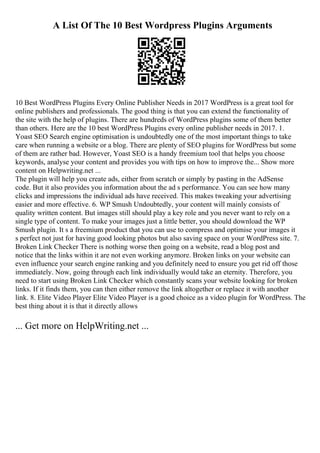 A List Of The 10 Best Wordpress Plugins Arguments
10 Best WordPress Plugins Every Online Publisher Needs in 2017 WordPress is a great tool for
online publishers and professionals. The good thing is that you can extend the functionality of
the site with the help of plugins. There are hundreds of WordPress plugins some of them better
than others. Here are the 10 best WordPress Plugins every online publisher needs in 2017. 1.
Yoast SEO Search engine optimisation is undoubtedly one of the most important things to take
care when running a website or a blog. There are plenty of SEO plugins for WordPress but some
of them are rather bad. However, Yoast SEO is a handy freemium tool that helps you choose
keywords, analyse your content and provides you with tips on how to improve the... Show more
content on Helpwriting.net ...
The plugin will help you create ads, either from scratch or simply by pasting in the AdSense
code. But it also provides you information about the ad s performance. You can see how many
clicks and impressions the individual ads have received. This makes tweaking your advertising
easier and more effective. 6. WP Smush Undoubtedly, your content will mainly consists of
quality written content. But images still should play a key role and you never want to rely on a
single type of content. To make your images just a little better, you should download the WP
Smush plugin. It s a freemium product that you can use to compress and optimise your images it
s perfect not just for having good looking photos but also saving space on your WordPress site. 7.
Broken Link Checker There is nothing worse then going on a website, read a blog post and
notice that the links within it are not even working anymore. Broken links on your website can
even influence your search engine ranking and you definitely need to ensure you get rid off those
immediately. Now, going through each link individually would take an eternity. Therefore, you
need to start using Broken Link Checker which constantly scans your website looking for broken
links. If it finds them, you can then either remove the link altogether or replace it with another
link. 8. Elite Video Player Elite Video Player is a good choice as a video plugin for WordPress. The
best thing about it is that it directly allows
... Get more on HelpWriting.net ...
 