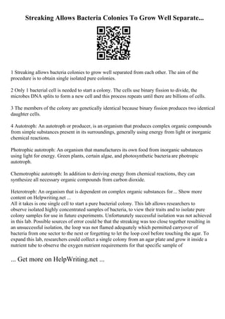 Streaking Allows Bacteria Colonies To Grow Well Separate...
1 Streaking allows bacteria colonies to grow well separated from each other. The aim of the
procedure is to obtain single isolated pure colonies.
2 Only 1 bacterial cell is needed to start a colony. The cells use binary fission to divide, the
microbes DNA splits to form a new cell and this process repeats until there are billions of cells.
3 The members of the colony are genetically identical because binary fission produces two identical
daughter cells.
4 Autotroph: An autotroph or producer, is an organism that produces complex organic compounds
from simple substances present in its surroundings, generally using energy from light or inorganic
chemical reactions.
Photrophic autotroph: An organism that manufactures its own food from inorganic substances
using light for energy. Green plants, certain algae, and photosynthetic bacteria are photropic
autotroph.
Chemotrophic autotroph: In addition to deriving energy from chemical reactions, they can
synthesize all necessary organic compounds from carbon dioxide.
Heterotroph: An organism that is dependent on complex organic substances for... Show more
content on Helpwriting.net ...
All it takes is one single cell to start a pure bacterial colony. This lab allows researchers to
observe isolated highly concentrated samples of bacteria, to view their traits and to isolate pure
colony samples for use in future experiments. Unfortunately successful isolation was not achieved
in this lab. Possible sources of error could be that the streaking was too close together resulting in
an unsuccessful isolation, the loop was not flamed adequately which permitted carryover of
bacteria from one sector to the next or forgetting to let the loop cool before touching the agar. To
expand this lab, researchers could collect a single colony from an agar plate and grow it inside a
nutrient tube to observe the oxygen nutrient requirements for that specific sample of
... Get more on HelpWriting.net ...
 