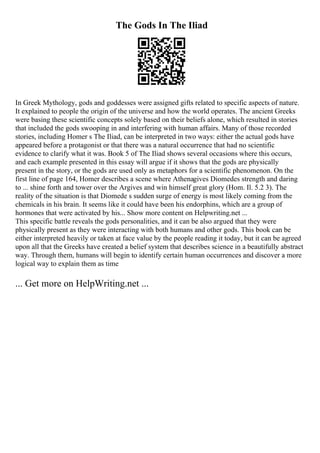 The Gods In The Iliad
In Greek Mythology, gods and goddesses were assigned gifts related to specific aspects of nature.
It explained to people the origin of the universe and how the world operates. The ancient Greeks
were basing these scientific concepts solely based on their beliefs alone, which resulted in stories
that included the gods swooping in and interfering with human affairs. Many of those recorded
stories, including Homer s The Iliad, can be interpreted in two ways: either the actual gods have
appeared before a protagonist or that there was a natural occurrence that had no scientific
evidence to clarify what it was. Book 5 of The Iliad shows several occasions where this occurs,
and each example presented in this essay will argue if it shows that the gods are physically
present in the story, or the gods are used only as metaphors for a scientific phenomenon. On the
first line of page 164, Homer describes a scene where Athenagives Diomedes strength and daring
to ... shine forth and tower over the Argives and win himself great glory (Hom. Il. 5.2 3). The
reality of the situation is that Diomede s sudden surge of energy is most likely coming from the
chemicals in his brain. It seems like it could have been his endorphins, which are a group of
hormones that were activated by his... Show more content on Helpwriting.net ...
This specific battle reveals the gods personalities, and it can be also argued that they were
physically present as they were interacting with both humans and other gods. This book can be
either interpreted heavily or taken at face value by the people reading it today, but it can be agreed
upon all that the Greeks have created a belief system that describes science in a beautifully abstract
way. Through them, humans will begin to identify certain human occurrences and discover a more
logical way to explain them as time
... Get more on HelpWriting.net ...
 