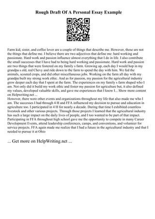 Rough Draft Of A Personal Essay Example
Farm kid, sister, and coffee lover are a couple of things that describe me. However, those are not
the things that define me. I believe there are two adjectives that define me: hard working and
passionate. Hard work and passion influence almost everything that I do in life. I also contribute
the small successes that I have had to being hard working and passionate. Hard work and passion
are two things that were fostered on my family s farm. Growing up, each day I would hop in my
grandpa s old, red Chevy and ride down to the farm to spend the day with him. We fed the
animals, scouted crops, and did other miscellaneous jobs. Working on the farm all day with my
grandpa built my strong work ethic. And as for passion, my passion for the agricultural industry
grew deeper each day that I spent at the farm. The experiences on my family s farm shaped who I
am. Not only did it build my work ethic and foster my passion for agriculture but, it also defined
my values, developed valuable skills, and gave me experiences that I know I... Show more content
on Helpwriting.net ...
However, there were other events and organizations throughout my life that also made me who I
am. The successes I had through 4 H and FFA influenced my decision to pursue and education in
agriculture too. I participated in 4 H for nearly a decade. During that time I exhibited countless
livestock and other various projects. Through those projects I learned that the agricultural industry
has such a large impact on the daily lives of people, and I too wanted to be part of that impact.
Participating in FFA throughout high school gave me the opportunity to compete in many Career
Development Events, attend leadership conferences, camps, and conventions, and volunteer for
service projects. FFA again made me realize that I had a future in the agricultural industry and that I
needed to pursue it at Ohio
... Get more on HelpWriting.net ...
 