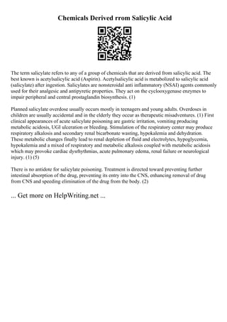 Chemicals Derived rrom Salicylic Acid
The term salicylate refers to any of a group of chemicals that are derived from salicylic acid. The
best known is acetylsalicylic acid (Aspirin). Acetylsalicylic acid is metabolized to salicylic acid
(salicylate) after ingestion. Salicylates are nonsteroidal anti inflammatory (NSAI) agents commonly
used for their analgesic and antipyretic properties. They act on the cyclooxygenase enzymes to
impair peripheral and central prostaglandin biosynthesis. (1)
Planned salicylate overdose usually occurs mostly in teenagers and young adults. Overdoses in
children are usually accidental and in the elderly they occur as therapeutic misadventures. (1) First
clinical appearances of acute salicylate poisoning are gastric irritation, vomiting producing
metabolic acidosis, UGI ulceration or bleeding. Stimulation of the respiratory center may produce
respiratory alkalosis and secondary renal bicarbonate wasting, hypokalemia and dehydration.
These metabolic changes finally lead to renal depletion of fluid and electrolytes, hypoglycemia,
hypokalemia and a mixed of respiratory and metabolic alkalosis coupled with metabolic acidosis
which may provoke cardiac dysrhythmias, acute pulmonary edema, renal failure or neurological
injury. (1) (5)
There is no antidote for salicylate poisoning. Treatment is directed toward preventing further
intestinal absorption of the drug, preventing its entry into the CNS, enhancing removal of drug
from CNS and speeding elimination of the drug from the body. (2)
... Get more on HelpWriting.net ...
 
