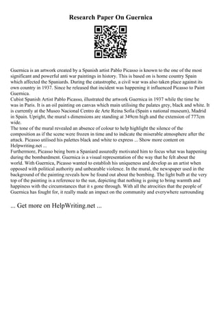 Research Paper On Guernica
Guernica is an artwork created by a Spanish artist Pablo Picasso is known to the one of the most
significant and powerful anti war paintings in history. This is based on is home country Spain
which affected the Spaniards. During the catastrophe, a civil war was also taken place against its
own country in 1937. Since he released that incident was happening it influenced Picasso to Paint
Guernica.
Cubist Spanish Artist Pablo Picasso, illustrated the artwork Guernica in 1937 while the time he
was in Paris. It is an oil painting on canvas which main utilising the palates grey, black and white. It
is currently at the Museo Nacional Centro de Arte Reina Sofia (Spain s national museum), Madrid
in Spain. Upright, the mural s dimensions are standing at 349cm high and the extension of 777cm
wide.
The tone of the mural revealed an absence of colour to help highlight the silence of the
composition as if the scene were frozen in time and to indicate the miserable atmosphere after the
attack. Picasso utilised his palettes black and white to express ... Show more content on
Helpwriting.net ...
Furthermore, Picasso being born a Spaniard assuredly motivated him to focus what was happening
during the bombardment. Guernica is a visual representation of the way that he felt about the
world. With Guernica, Picasso wanted to establish his uniqueness and develop as an artist when
opposed with political authority and unbearable violence. In the mural, the newspaper used in the
background of the painting reveals how he found out about the bombing. The light bulb at the very
top of the painting is a reference to the sun, depicting that nothing is going to bring warmth and
happiness with the circumstances that it s gone through. With all the atrocities that the people of
Guernica has fought for, it really made an impact on the community and everywhere surrounding
... Get more on HelpWriting.net ...
 