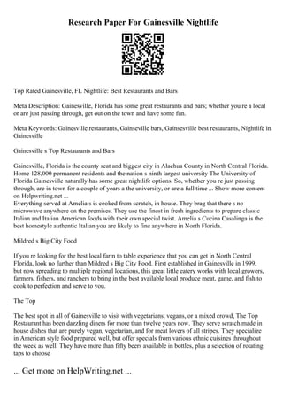 Research Paper For Gainesville Nightlife
Top Rated Gainesville, FL Nightlife: Best Restaurants and Bars
Meta Description: Gainesville, Florida has some great restaurants and bars; whether you re a local
or are just passing through, get out on the town and have some fun.
Meta Keywords: Gainesville restaurants, Gainseville bars, Gainsesville best restaurants, Nightlife in
Gainesville
Gainesville s Top Restaurants and Bars
Gainesville, Florida is the county seat and biggest city in Alachua County in North Central Florida.
Home 128,000 permanent residents and the nation s ninth largest university The University of
Florida Gainesville naturally has some great nightlife options. So, whether you re just passing
through, are in town for a couple of years a the university, or are a full time ... Show more content
on Helpwriting.net ...
Everything served at Amelia s is cooked from scratch, in house. They brag that there s no
microwave anywhere on the premises. They use the finest in fresh ingredients to prepare classic
Italian and Italian American foods with their own special twist. Amelia s Cucina Casalinga is the
best homestyle authentic Italian you are likely to fine anywhere in North Florida.
Mildred s Big City Food
If you re looking for the best local farm to table experience that you can get in North Central
Florida, look no further than Mildred s Big City Food. First established in Gainesville in 1999,
but now spreading to multiple regional locations, this great little eatery works with local growers,
farmers, fishers, and ranchers to bring in the best available local produce meat, game, and fish to
cook to perfection and serve to you.
The Top
The best spot in all of Gainesville to visit with vegetarians, vegans, or a mixed crowd, The Top
Restaurant has been dazzling diners for more than twelve years now. They serve scratch made in
house dishes that are purely vegan, vegetarian, and for meat lovers of all stripes. They specialize
in American style food prepared well, but offer specials from various ethnic cuisines throughout
the week as well. They have more than fifty beers available in bottles, plus a selection of rotating
taps to choose
... Get more on HelpWriting.net ...
 