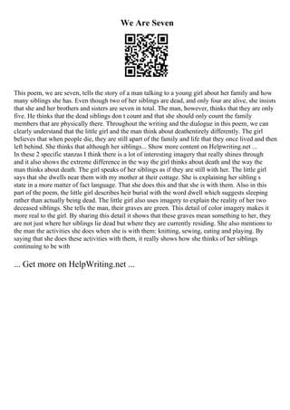 We Are Seven
This poem, we are seven, tells the story of a man talking to a young girl about her family and how
many siblings she has. Even though two of her siblings are dead, and only four are alive, she insists
that she and her brothers and sisters are seven in total. The man, however, thinks that they are only
five. He thinks that the dead siblings don t count and that she should only count the family
members that are physically there. Throughout the writing and the dialogue in this poem, we can
clearly understand that the little girl and the man think about deathentirely differently. The girl
believes that when people die, they are still apart of the family and life that they once lived and then
left behind. She thinks that although her siblings... Show more content on Helpwriting.net ...
In these 2 specific stanzas I think there is a lot of interesting imagery that really shines through
and it also shows the extreme difference in the way the girl thinks about death and the way the
man thinks about death. The girl speaks of her siblings as if they are still with her. The little girl
says that she dwells near them with my mother at their cottage. She is explaining her sibling s
state in a more matter of fact language. That she does this and that she is with them. Also in this
part of the poem, the little girl describes heir burial with the word dwell which suggests sleeping
rather than actually being dead. The little girl also uses imagery to explain the reality of her two
deceased siblings. She tells the man, their graves are green. This detail of color imagery makes it
more real to the girl. By sharing this detail it shows that these graves mean something to her, they
are not just where her siblings lie dead but where they are currently residing. She also mentions to
the man the activities she does when she is with them: knitting, sewing, eating and playing. By
saying that she does these activities with them, it really shows how she thinks of her siblings
continuing to be with
... Get more on HelpWriting.net ...
 