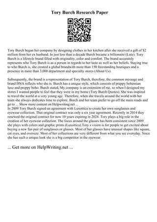 Tory Burch Research Paper
Tory Burch began her company by designing clothes in her kitchen after she received a gift of $2
million from her ex husband. In just less than a decade Burch became a billionaire (Lutz). Tory
Burch is a lifestyle brand filled with originality, color and comfort. The brand accurately
represents who Tory Burch is as a person in regards to her taste as well as her beliefs. Staying true
to who Burch is, she created a global brandwith more than 150 freestanding boutiques and a
presence in more than 3,000 department and specialty stores (About Us).
Subsequently, the brand is a representation of Tory Burch, therefore, the common message and
brand DNA reflects who she is. Burch has a unique style, which consists of preppy bohemian
luxe and preppy boho. Burch stated, My company is an extension of me, so when I designed my
stores I wanted people to feel that they were in my home (Tory Burch Quotes). She was inspired
to travel the world at a very young age. Therefore, when she travels around the world with her
team she always dedicates time to explore. Burch and her team prefer to go off the main roads and
go to ... Show more content on Helpwriting.net ...
In 2009 Tory Burch signed an agreement with Luxottica to create her own sunglasses and
eyewear collection. That original contract was only a six year agreement. Recently in 2014 they
renewed the original contract for now 10 years expiring in 2024. Tory plays a big role in the
creation of her eyewear collection. The focus around the glasses has been consistent since 2009
she plays with colors and graphic prints (Luxottica).Tory s vision is for people to get excited about
buying a new fun pair of sunglasses or glasses. Most of her glasses have unusual shapes like square,
cat eyes, and oversize. Most of her collections are very different from what you see everyday. Since
she has such a unique look she is a big competitor in the eyewear
... Get more on HelpWriting.net ...
 