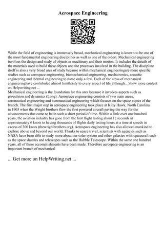 Aerospace Engineering
While the field of engineering is immensely broad, mechanical engineering is known to be one of
the most fundamental engineering disciplines as well as one of the oldest. Mechanical engineering
involves the design and study of objects or machinery and their motion. It includes the details of
the materials used to build these objects and the processes involved in the building. The discipline
itself is also a very broad area of study because within mechanical engineeringare more specific
studies such as aerospace engineering, biomechanical engineering, mechatronics, acoustic
engineering and thermal engineering to name only a few. Each of the areas of mechanical
engineeringhave contributed almost limitlessly to every aspect of life although... Show more content
on Helpwriting.net ...
Mechanical engineering is the foundation for this area because it involves aspects such as
propulsion and dynamics (Long). Aerospace engineering consists of two main areas,
aeronautical engineering and astronautical engineering which focuses on the space aspect of the
branch. The first major step in aerospace engineering took place at Kitty Hawk, North Carolina
in 1903 when the Wright brothers flew the first powered aircraft paving the way for the
advancements that came to be in such a short period of time. Within a little over one hundred
years, the aviation industry has gone from the first flight lasting about 12 seconds at
approximately 6 knots to having thousands of flights daily lasting hours at a time at speeds in
excess of 300 knots (thewrightbrothers.org). Aerospace engineering has also allowed mankind to
explore above and beyond our world. Thanks to space travel, scientists with agencies such as
NASA have been able to study more about our solar system and other galaxies with spacecraft such
as the space shuttles and telescopes such as the Hubble Telescope. Within the same one hundred
years, all of these accomplishments have been made. Therefore aerospace engineering is an
important branch of mechanical
... Get more on HelpWriting.net ...
 