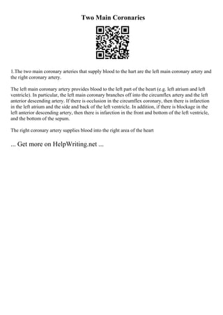 Two Main Coronaries
1.The two main coronary arteries that supply blood to the hart are the left main coronary artery and
the right coronary artery.
The left main coronary artery provides blood to the left part of the heart (e.g. left atrium and left
ventricle). In particular, the left main coronary branches off into the circumflex artery and the left
anterior descending artery. If there is occlusion in the circumflex coronary, then there is infarction
in the left atrium and the side and back of the left ventricle. In addition, if there is blockage in the
left anterior descending artery, then there is infarction in the front and bottom of the left ventricle,
and the bottom of the sepum.
The right coronary artery supplies blood into the right area of the heart
... Get more on HelpWriting.net ...
 