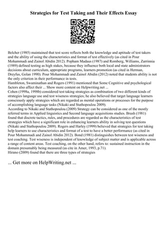 Strategies for Test Taking and Their Effects Essay
Belcher (1985) maintained that test score reflects both the knowledge and aptitude of test takers
and the ability of using the characteristics and format of test effectively (as cited in Pour
Mohammadi and Zainol Abidin 2012). Popham Madaus (1987) and Romberg, Williams, Zarrinnia
(1989) defined testing as high stakes, because they influence both local and state administrators
decisions about curriculum, appropriate programs, learners promotion (as cited in Herman,
Dreyfus, Golan 1990). Pour Mohammadi and Zainol Abidin (2012) noted that students ability is not
the only criterion in their performance in tests.
Hambleton, Swaminathan and Rogers (1991) mentioned that Some Cognitive and psychological
factors also affect their ... Show more content on Helpwriting.net ...
Cohen (1998a, 1998b) considered test taking strategies as combination of two different kinds of
strategies language use and test wiseness strategies; he also believed that target language learners
consciously apply strategies which are regarded as mental operations or processes for the purpose
of accomplishing language tasks (Nikaki and Stathopoulou 2009).
According to Nikaki and Stathopoulou (2009) Strategy can be considered as one of the mostly
referred terms in Applied linguistics and Second language acquisitions studies. Brush (1981)
found that discrete tactics, rules, and procedures are regarded as the characteristics of test
strategies which have a significant role in enhancing learners ability in solving test questions
(Nikaki and Stathopoulou 2009). Rogers and Harley (1999) believed that strategies for test taking
help learners to use characteristics and format of a test to have a better performance (as cited in
Pour Mohammadi and Zainol Abidin 2012). Bond (1981) distinguishes between test wiseness and
test coaching. Test wiseness is independent of knowledge of subject matter and is applicable across
a range of content areas. Test coaching, on the other hand, refers to: sustained instruction in the
domain presumably being measured (as cite in Amer, 1993, p.71).
Hirano (2009) found that there are three types of strategies
... Get more on HelpWriting.net ...
 
