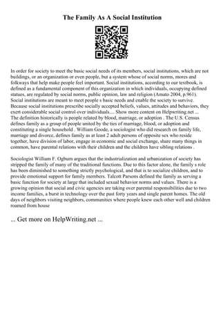 The Family As A Social Institution
In order for society to meet the basic social needs of its members, social institutions, which are not
buildings, or an organization or even people, but a system whose of social norms, mores and
folkways that help make people feel important. Social institutions, according to our textbook, is
defined as a fundamental component of this organization in which individuals, occupying defined
statues, are regulated by social norms, public opinion, law and religion (Amato 2004, p.961).
Social institutions are meant to meet people s basic needs and enable the society to survive.
Because social institutions prescribe socially accepted beliefs, values, attitudes and behaviors, they
exert considerable social control over individuals.... Show more content on Helpwriting.net ...
The definition historically is people related by blood, marriage, or adoption . The U.S. Census
defines family as a group of people united by the ties of marriage, blood, or adoption and
constituting a single household . William Goode, a sociologist who did research on family life,
marriage and divorce, defines family as at least 2 adult persons of opposite sex who reside
together, have division of labor, engage in economic and social exchange, share many things in
common, have parental relations with their children and the children have sibling relations .
Sociologist William F. Ogburn argues that the industrialization and urbanization of society has
stripped the family of many of the traditional functions. Due to this factor alone, the family s role
has been diminished to something strictly psychological, and that is to socialize children, and to
provide emotional support for family members. Talcott Parsons defined the family as serving a
basic function for society at large that included sexual behavior norms and values. There is a
growing opinion that social and civic agencies are taking over parental responsibilities due to two
income families, a burst in technology over the past forty years and single parent homes. The old
days of neighbors visiting neighbors, communities where people knew each other well and children
roamed from house
... Get more on HelpWriting.net ...
 