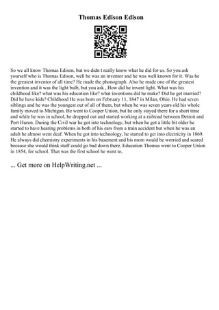 Thomas Edison Edison
So we all know Thomas Edison, but we didn t really know what he did for us. So you ask
yourself who is Thomas Edison, well he was an inventor and he was well known for it. Was he
the greatest inventor of all time? He made the phonograph. Also he made one of the greatest
invention and it was the light bulb, but you ask , How did he invent light. What was his
childhood like? what was his education like? what inventions did he make? Did he get married?
Did he have kids? Childhood He was born on February 11, 1847 in Milan, Ohio. He had seven
siblings and he was the youngest out of all of them, but when he was seven years old his whole
family moved to Michigan. He went to Cooper Union, but he only stayed there for a short time
and while he was in school, he dropped out and started working at a railroad between Detroit and
Port Huron. During the Civil war he got into technology, but when he got a little bit older he
started to have hearing problems in both of his ears from a train accident but when he was an
adult he almost went deaf. When he got into technology, he started to get into electricity in 1869.
He always did chemistry experiments in his basement and his mom would be worried and scared
because she would think stuff could go bad down there. Education Thomas went to Cooper Union
in 1854, for school. That was the first school he went to,
... Get more on HelpWriting.net ...
 