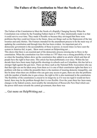 The Failure of the Constitution to Meet the Needs of a...
The Failure of the Constitution to Meet the Needs of a Rapidly Changing Society When the
Constitution was written by the Founding Fathers back in 1787, they intentionally made it so that
it could survive over time. They made it flexable so because they envisaged that there were
problems that they could not forsee in the future, these are things such as the Depression of the late
twenties and early thirties. The Framers intended for the amendment process to be the main way of
updating the constitution and through time this has been evident. An important part of a
democratic government is the accountability of those in power, in recent times we have seen the
system in America fail, in part... Show more content on Helpwriting.net ...
This shows that there is an essential part of the democratic process missing due to flaws in the
constitution. When the constitution was first written in 1787 there was a strong possibility of war,
so when the founding fathers drew up the constitution they added in an article which said that all
people have the right to bear arms. This article has been problematic ever since. Within the last
decade there have been many high profile shootings in schools such as Columbine, this has led to a
stronger fight against the gun laws. There are those such as the National Rifle Association who say
that that right can not be taken away from them as it is one of their constitution rights but there is a
problem with that as within the preamble there is the mention of insuring domestic tranquillity, can
this be done when there are children who can gain easy access to guns, there are also the problems
with the number of deaths due to gun crimes, the right to life is also mentioned in the constitution.
The flexibility of the constitution is crucial to its longevity as if it was too rigid it would not have
lasted, there may be the problem though that it is too flexible. Over the years there hav been many
changes in the federal system, most notably the introduction of Roosevelts New Deal which saw
the power shift more towards the central government, then there was
... Get more on HelpWriting.net ...
 