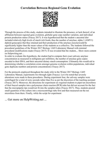 Correlation Between Regional Gene Evolution
Through the process of this study, students intended to illustrate the presence, or lack thereof, of an
affiliation between regional gene evolution, globular gene copy number variation, and individual
protein production status (Tracey 2017). It was hypothesized that the student s ancestral diet
included relatively high levels of starch rich foods; thus the number of amylase, alpha 1 (AMY1)
diploid genecopies that they retained and their production of the amylase enzymewould be
significantly higher than the mean values of the students as a collective. The students followed the
procedural guidelines of the Winter 2017 Biology 1A03 Laboratory Manual with minimal
procedural modifications made (Tracey 2017). It was revealed that the student,... Show more content
on Helpwriting.net ...
In order to evaluate this hypothesis, the student had to compute their exact salivary amylase
concentration as measured in milligrams per millilitres, the number of amylase gene copies
encoded in their DNA, and their ancestral dietary starch consumption. Ultimately this would aid in
determining whether a correlation exists amongst genome evolution within populations, individual
gene duplicate numbers and protein concentrations (Tracey 2017).
For the protocols employed throughout the study refer to the Winter 2017 Biology 1A03
Laboratory Manual, experiments two through eight (Tracey). Let it be noted that severely
alterations were made to these procedures. During experiment four, the salivary samples were
centrifuged for a total of sixty seconds rather than five as per the discretion of the teaching assistant
(Tracey 2017). Moreover, the directions for experiment six required students to pipet ten microlitres
of their buccal samples into a polymerase chain reaction (PCR) tube but did not account for the fact
that the micropipette tips would not fit into the samples tubes (Tracey 2017). Thus, students poured
small quantities of the culture into a microcentrifuge tube first and then measured out the ten
microlitres from there. Finally, while the script for experiment
... Get more on HelpWriting.net ...
 