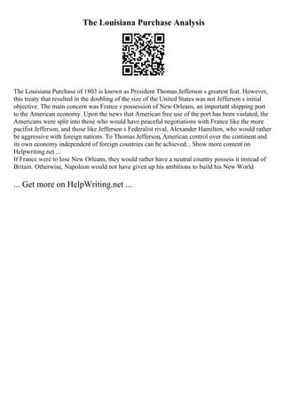 The Louisiana Purchase Analysis
The Louisiana Purchase of 1803 is known as President Thomas Jefferson s greatest feat. However,
this treaty that resulted in the doubling of the size of the United States was not Jefferson s initial
objective. The main concern was France s possession of New Orleans, an important shipping port
to the American economy. Upon the news that American free use of the port has been violated, the
Americans were split into those who would have peaceful negotiations with France like the more
pacifist Jefferson, and those like Jefferson s Federalist rival, Alexander Hamilton, who would rather
be aggressive with foreign nations. To Thomas Jefferson, American control over the continent and
its own economy independent of foreign countries can be achieved... Show more content on
Helpwriting.net ...
If France were to lose New Orleans, they would rather have a neutral country possess it instead of
Britain. Otherwise, Napoleon would not have given up his ambitions to build his New World
... Get more on HelpWriting.net ...
 